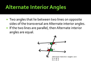  Two angles that lie between two lines on opposite
sides of the transversal are Alternate interior angles.
 If the two lines are parallel, then Alternate interior
angles are equal.
 