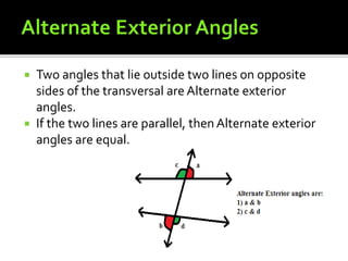  Two angles that lie outside two lines on opposite
sides of the transversal are Alternate exterior
angles.
 If the two lines are parallel, then Alternate exterior
angles are equal.
 