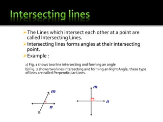 The Lines which intersect each other at a point are
called Intersecting Lines.
Intersecting lines forms angles at their intersecting
point.
Example :
a) Fig. 1 shows two line intersecting and forming an angle
b) Fig. 2 shows two lines intersecting and forming an RightAngle, these type
of lines are called Perpendicular Lines.
 