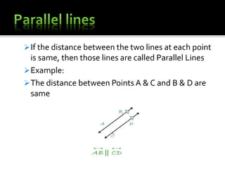 If the distance between the two lines at each point
is same, then those lines are called Parallel Lines
Example:
The distance between Points A & C and B & D are
same
 