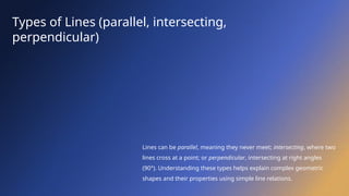 Types of Lines (parallel, intersecting,
perpendicular)
Lines can be parallel, meaning they never meet; intersecting, where two
lines cross at a point; or perpendicular, intersecting at right angles
(90°). Understanding these types helps explain complex geometric
shapes and their properties using simple line relations.
 