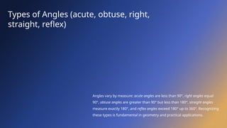 Types of Angles (acute, obtuse, right,
straight, reflex)
Angles vary by measure: acute angles are less than 90°, right angles equal
90°, obtuse angles are greater than 90° but less than 180°, straight angles
measure exactly 180°, and reflex angles exceed 180° up to 360°. Recognizing
these types is fundamental in geometry and practical applications.
 