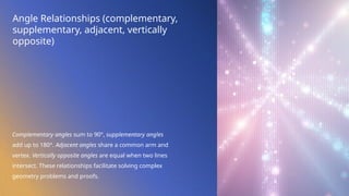 Angle Relationships (complementary,
supplementary, adjacent, vertically
opposite)
Complementary angles sum to 90°, supplementary angles
add up to 180°. Adjacent angles share a common arm and
vertex. Vertically opposite angles are equal when two lines
intersect. These relationships facilitate solving complex
geometry problems and proofs.
 