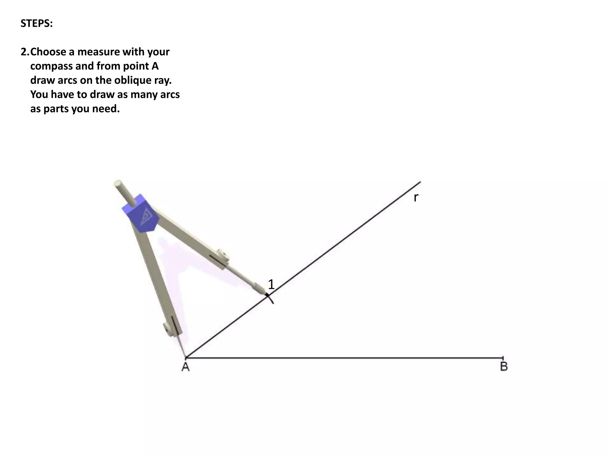 r 
1 
STEPS: 
2.Choose a measure with your 
compass and from point A 
draw arcs on the oblique ray. 
You have to draw as many arcs 
as parts you need. 
 