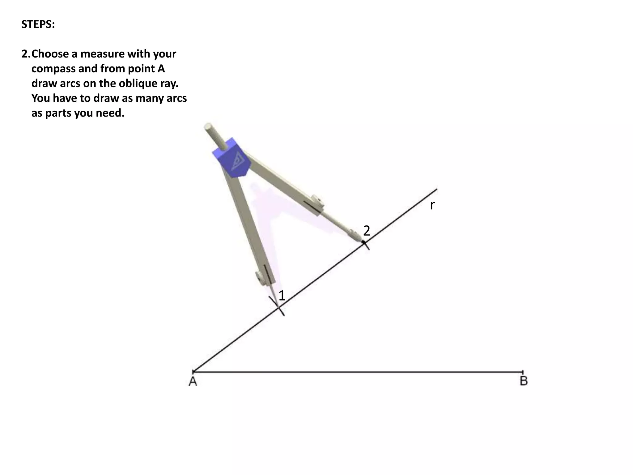 r 
1 
2 
STEPS: 
2.Choose a measure with your 
compass and from point A 
draw arcs on the oblique ray. 
You have to draw as many arcs 
as parts you need. 
 