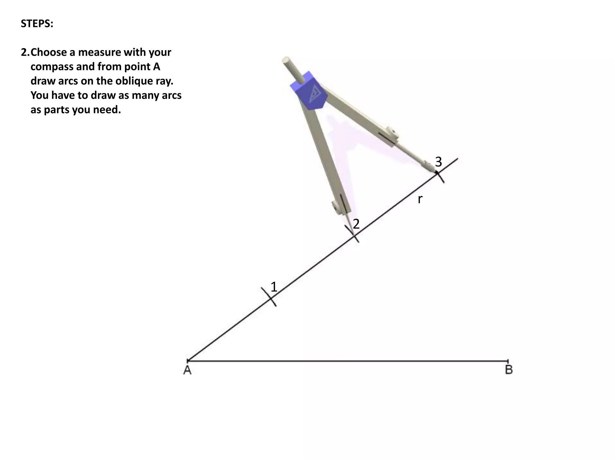 r 
1 
2 
3 
STEPS: 
2.Choose a measure with your 
compass and from point A 
draw arcs on the oblique ray. 
You have to draw as many arcs 
as parts you need. 
 
