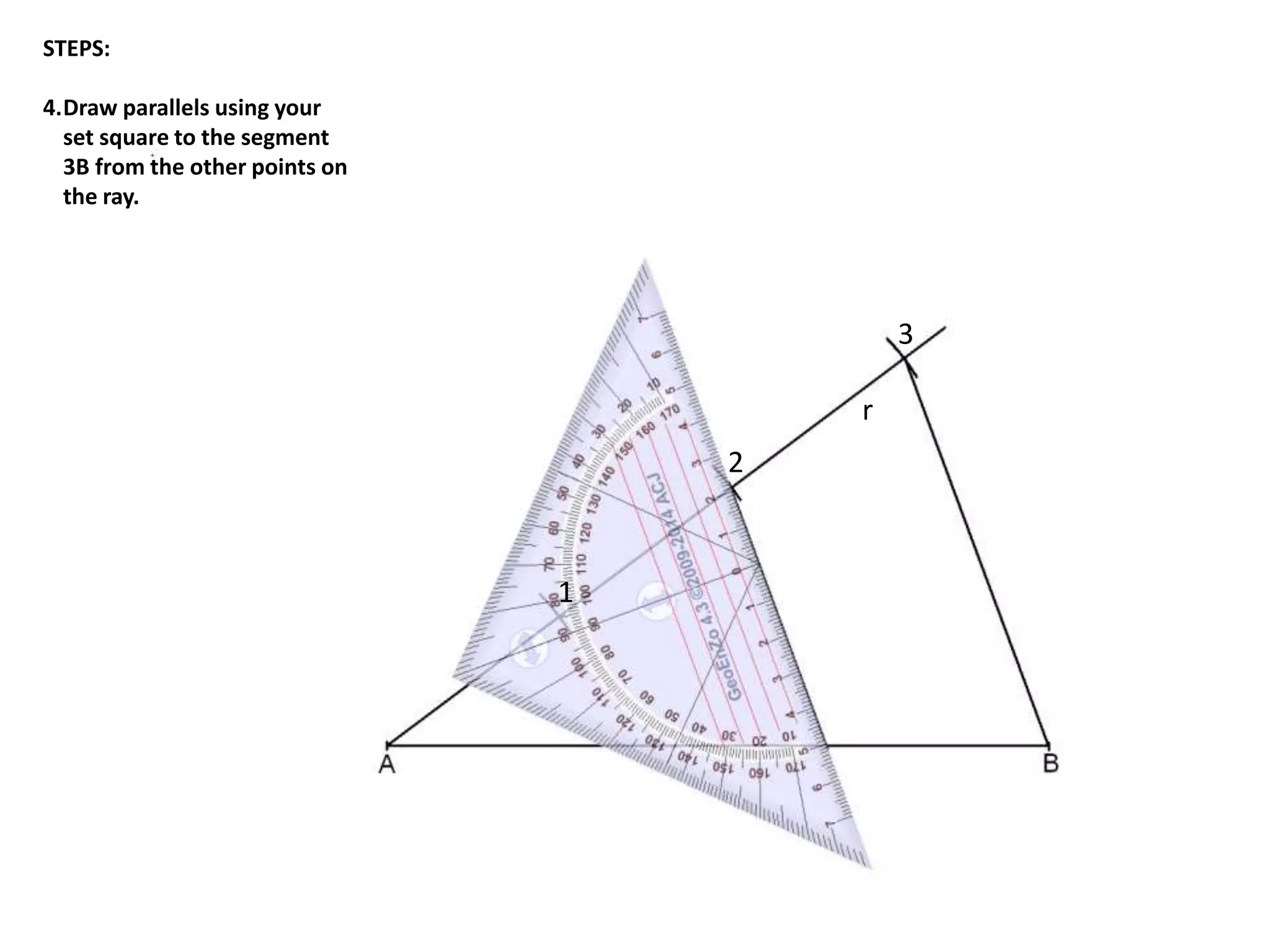 r 
1 
2 
3 
STEPS: 
4.Draw parallels using your 
set square to the segment 
3B from the other points on 
the ray. 
 