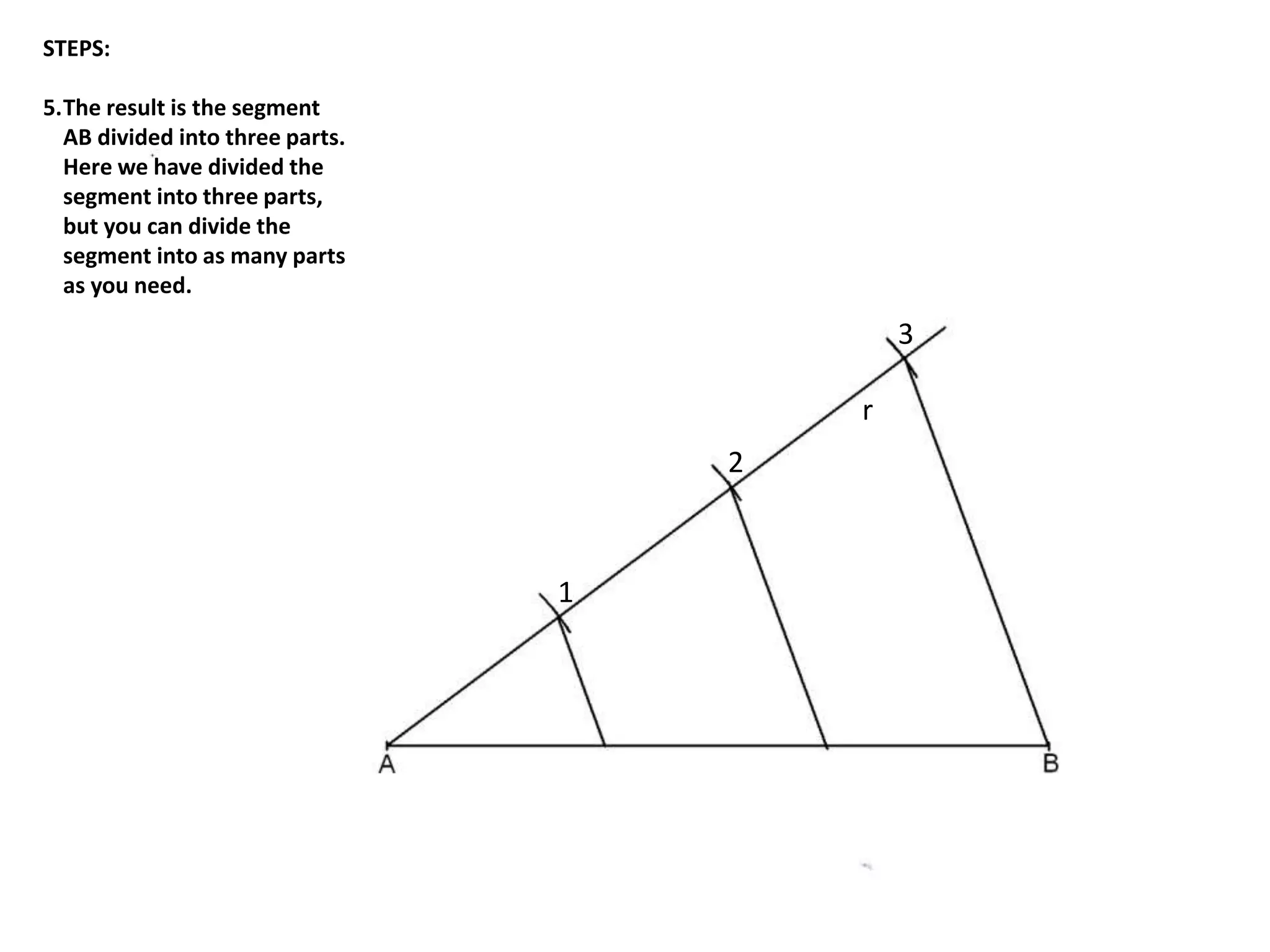 r 
1 
2 
3 
STEPS: 
5.The result is the segment 
AB divided into three parts. 
Here we have divided the 
segment into three parts, 
but you can divide the 
segment into as many parts 
as you need. 
 