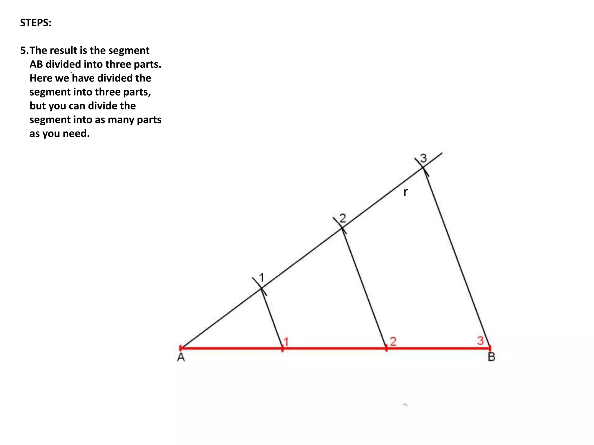 r 
STEPS: 
5.The result is the segment 
AB divided into three parts. 
Here we have divided the 
segment into three parts, 
but you can divide the 
segment into as many parts 
as you need. 
