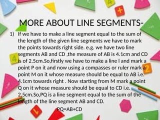 MORE ABOUT LINE SEGMENTS-
1) If we have to make a line segment equal to the sum of
the length of the given line segments we have to mark
the points towards right side. e.g. we have two line
segments AB and CD ,the measure of AB is 4.1cm and CD
is of 2.5cm.So,firstly we have to make a line l and mark a
point P on it and now using a compasses or ruler mark a
point M on it whose measure should be equal to AB i.e.
4.1cm towards right . Now starting from M mark a point
Q on it whose measure should be equal to CD i.e.
2.5cm.So,PQ is a line segment equal to the sum of the
length of the line segment AB and CD.
PQ=AB+CD
 
