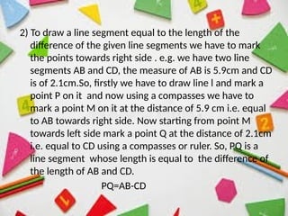 2) To draw a line segment equal to the length of the
difference of the given line segments we have to mark
the points towards right side . e.g. we have two line
segments AB and CD, the measure of AB is 5.9cm and CD
is of 2.1cm.So, firstly we have to draw line l and mark a
point P on it and now using a compasses we have to
mark a point M on it at the distance of 5.9 cm i.e. equal
to AB towards right side. Now starting from point M
towards left side mark a point Q at the distance of 2.1cm
i.e. equal to CD using a compasses or ruler. So, PQ is a
line segment whose length is equal to the difference of
the length of AB and CD.
PQ=AB-CD
 