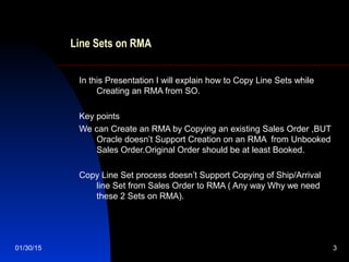 01/30/15 3
Line Sets on RMA
In this Presentation I will explain how to Copy Line Sets while
Creating an RMA from SO.
Key points
We can Create an RMA by Copying an existing Sales Order ,BUT
Oracle doesn’t Support Creation on an RMA from Unbooked
Sales Order.Original Order should be at least Booked.
Copy Line Set process doesn’t Support Copying of Ship/Arrival
line Set from Sales Order to RMA ( Any way Why we need
these 2 Sets on RMA).
 