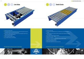 Line Brake
1918 1 Lineshaft Powered Roller Conveyor
Switch Sorter
	Available for XU30, XU60 and XU90.
	A pneumatically operated rubber covered friction pad comes into contact with the underside of the rollers and
	 gives negative line pressure over a standard brake length of 890mm.
	It can be used in conjunction with stops to reduce line pressure and provide singulation of products to chain
	 transfer units, packing and wrapping machines etc.
	Inclusive of two pneumatic cylinders.
	Total air consumption per operation 0.10 litres.
	For accumulation control see our ‘Technical Manual.’
	Available for XU60 and XU90.
	The sorter wheels are independently driven from a 0.37 kW SEW motor, to give either 60 or 110 metres
	 per minute.
	We recommend that an inverter is fitted to the gearbox to enable fine tuning of the speed that will be required
	 to suit your application.
	Can be supplied right handed, left handed or bi-directional.
	Minimum product size 200mm x 200mm.
	Available at 45º switching angle.
	Normally used in conjunction with a 45º mitre section, although other options are available.
	Accumulation is not advisable on these units.
	Maximum operations 3000 products per hour.
	Standard widths available 462mm, 612mm, 762mm and 912mm.
More detailed information / specifications can be found in our Technical Manual. More detailed information / specifications can be found in our Technical Manual.
 