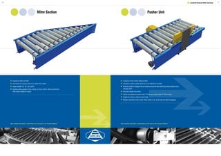 2120
Mitre Section
1 Lineshaft Powered Roller Conveyor
Pusher Unit
	Available for XU60 and XU90.
	Used where one conveyor feeds into or diverts from another.
	Angles available: 30°, 45°, 60° and 90°.
	Standard widths available 412mm, 462mm, 512mm, 612mm, 762mm and 912mm.
	 Other widths available on request.
	Available for XU30, XU30S, XU60 and XU90.
	Comprises a rodless cylinder which has an arm attached to its saddle.
	When the cylinder is energised the arm traverses across the track width and pushes products onto a
	 conveyor at 90º.
	Pneumatic cylinder 32mm bore.
	Total air consumption for double stroke 7.76 litres per cylinder based on 700mm stroke.
	Suitable for moving a maximum load of 25kg.
	Maximum operations 20 per minute. Please contact us for off set loads and higher throughputs.
More detailed information / specifications can be found in our Technical Manual. More detailed information / specifications can be found in our Technical Manual.
 