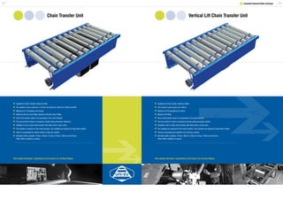 2322 1 Lineshaft Powered Roller Conveyor
Chain Transfer Unit Vertical Lift Chain Transfer Unit
	Available for XU30, XU30S, XU60 and XU90.
	The minimum chain centres are 112.5mm for XU30 and 150mm for XU60 and XU90.
	Maximum of 15 operations per minute.
	Maximum lift twin chain 50Kg. Maximum lift triple chain 100Kg.
	Drive to the transfer chains is via sprockets on the main lineshaft.
	The rise and fall of chains is actuated by double acting pneumatic cylinder(s).
	Available in twin or triple chain transfers with either steel or nylon chain.
	One cylinder is required for twin chain transfers. Two cylinders are required for triple chain transfer.
	Total air consumption for double stroke 0.4 litres per cylinder.
	Standard widths available: 412mm, 462mm, 512mm, 612mm, 762mm and 912mm.
	 Other widths available on request.
	Available for XU30, XU30S, XU60 and XU90.
	The minimum chain centres are 150mm.
	Maximum of 20 operations per minute.
	Maximum lift 50Kg.
	Drive to the transfer chains is via sprockets on the main lineshaft.
	The rise and fall of chains is actuated by double acting pneumatic cylinder.
	Available in twin or triple chain transfers with either steel or nylon chain.
	Two cylinders are required for twin chain transfers. Four cylinders are required for triple chain transfer.
	Total air consumption per operation 0.51 litres per cylinder.
	Standard widths available: 412mm, 462mm, 512mm, 612mm, 762mm and 912mm.
	 Other widths available on request.
More detailed information / specifications can be found in our Technical Manual. More detailed information / specifications can be found in our Technical Manual.
 