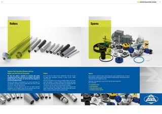 3130
Spares
Optimise Your Operating Efficiency with our
Rollers and Parts Service Guarantee
We have also gained a reputation for supplying high quality
competitively priced rollers and spares to all aspects of the material
handling industry. Our products are used by blue-chip companies in
the UK and throughout Europe.
We have a high degree of standardisation in our systems which means we
can guarantee a particularly rapid and reliable spare parts service to meet
the end-users’ needs with speed and ease.
Furthermore, by buying replacement parts from the original equipment
manufacturer you are helping to ensure that the equipment stays in prime
condition, optimizing the operating efficiency of your system.
Rollers
We are not only the largest conveyor manufacturer in the UK, but also
the largest roller manufacturer, producing in excess of half a million
rollers every year.
We source and purchase only the best raw materials directly from the mills,
and in vast quantities - in excess of 200km of 50mm diameter steel tubing
every year. This means that not only does it allow us to constantly meet order
commitments, but it also makes our pricing extremely competitive.
Our range of rollers includes: Gravity Rollers, Plastic Rollers, Stainless Steel
Rollers, Grooved Rollers, Tapered Rollers, Sprocketed Rollers, Belt Conveyor
Rollers, as well as an extensive range of specialised rollers.
Spares
We also produce an extensive range of stock components, again competitively priced, for Powered
Roller Conveyors, Pallet Conveyors, Gravity Conveyors and Belt Conveyors, with all plastic conveyor
components injection moulded here on site.
Please give us the opportunity to quote all your roller and spares requirements.
We can guarantee: -
•Competitive prices.
•Fast turnaround.
•Extensive product range.
•Excellent customer service.
Rollers
1 Lineshaft Powered Roller Conveyor
 