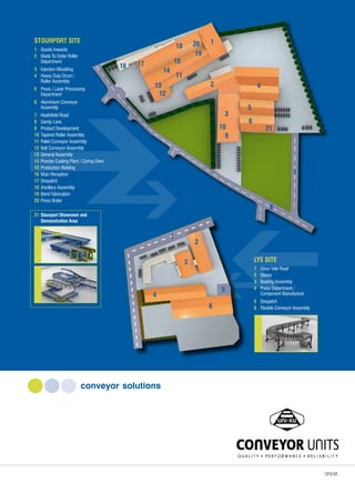 conveyor solutions
LYE SITE
1	 Stour Vale Road
2 	 Stores
3 	 Bearing Assembly
4 	 Press Department /
	 Component Manufacture
5 	 Despatch
6	 Flexible Conveyor Assembly
STOURPORT SITE
1	 Goods Inwards
2	 Made To Order Roller
	 Department
3	 Injection Moulding
4	 Heavy Duty Drum /
	 Roller Assembly
5	 Press / Laser Processing
	 Department
6	 Aluminium Conveyor
	 Assembly
7	 Heathfield Road
8	 Sandy Lane
9	 Product Development
10	Tapered Roller Assembly
11	Pallet Conveyor Assembly
12	Belt Conveyor Assembly
13	General Assembly
14	Powder Coating Plant / Curing Oven
15	Production Welding
16	Main Reception
17	Despatch
18	Ancillary Assembly
19	Bend Fabrication
20	Press Brake
21	Stourport Showroom and
	 Demonstration Area
1
2
3
4
5
6
21
7
8
9
10
11
12
13
14
15
16 17
18
19
20
1
2
3
4
5
6
1212.01.
 