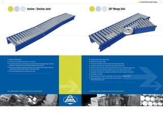 13
30º Merge Unit
12
Incline / Decline Joint
1 Lineshaft Powered Roller Conveyor
	Available for XU60 and XU90.
	Incline section uses XU90 conveyor with rollers at 75mm pitch.
	The maximum angle of incline / decline which is recommended with the standard specification of conveyor
	 equipment is 5º, depending on the product length and weight, this may be increased.
	We recommend the fitting of intermediate rollers at both ends of the intersection for a distance equal to the
	 maximum product length to prohibit ‘nosing-in’ between roller pitchings.
	We recommend that product trials are carried out at our works.
	Available for XU30, XU30S, XU60 and XU90.
	Right and left hand merges available.
	The rollers are always fitted at 75mm pitch and driven with heavy duty drive belts.
	The ability to merge tracks at 90º and parallel lines when using 60º and 30º bends.
	Merge unit includes jump chains and universal joints which allow the drive to be continued through the unit.
	Can be used in conjunction with XU30 and XU30S conveyor, but intermediate rollers must be fitted.
	Supplied with a turning wheel for positioning at the leg intersection to assist with guidance of the product.
	Accumulation is not advised.
	Maximum throughput of 25 packs per minute based on conveyor speed of 50 metres per minute.
	Standard widths available: 412mm, 462mm, 512mm, 612mm and 762mm.
	 Other widths available on request.
More detailed information / specifications can be found in our Technical Manual. More detailed information / specifications can be found in our Technical Manual.
 
