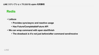 LINE スタンプショップにおける zipkin 利用事例
Redis
• Lettuce
• Provides sync/async and reactive usage
• Has Future/CompletableFuture API
...