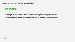 LINE スタンプショップにおける zipkin 利用事例
MongoDB
• MongoDB Java driver doesn’t have interceptor like MySQL driver
• We customize Asyn...