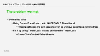 LINE スタンプショップにおける zipkin 利用事例
The problem we met
• Unfinished trace
• Using CurrentTraceContext with INHERITABLE ThreadLoc...