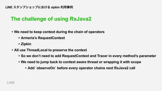 LINE スタンプショップにおける zipkin 利用事例
The challenge of using RxJava2
• We need to keep context during the chain of operators
• Arm...