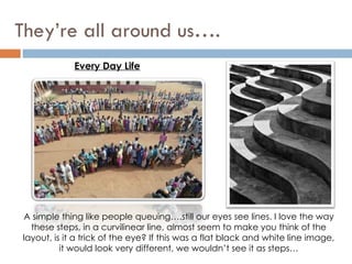 They’re all around us…. Every Day Life A simple thing like people queuing….still our eyes see lines. I love the way these steps, in a curvilinear line, almost seem to make you think of the layout, is it a trick of the eye? If this was a flat black and white line image, it would look very different, we wouldn’t see it as steps… 
