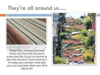 They’re all around us…. These lines, in Road and train tracks are lines that we see in every day life, Its just so normal to see that we don’t even think of it. It makes you wonder what else you can over look when you think about it!!! 
