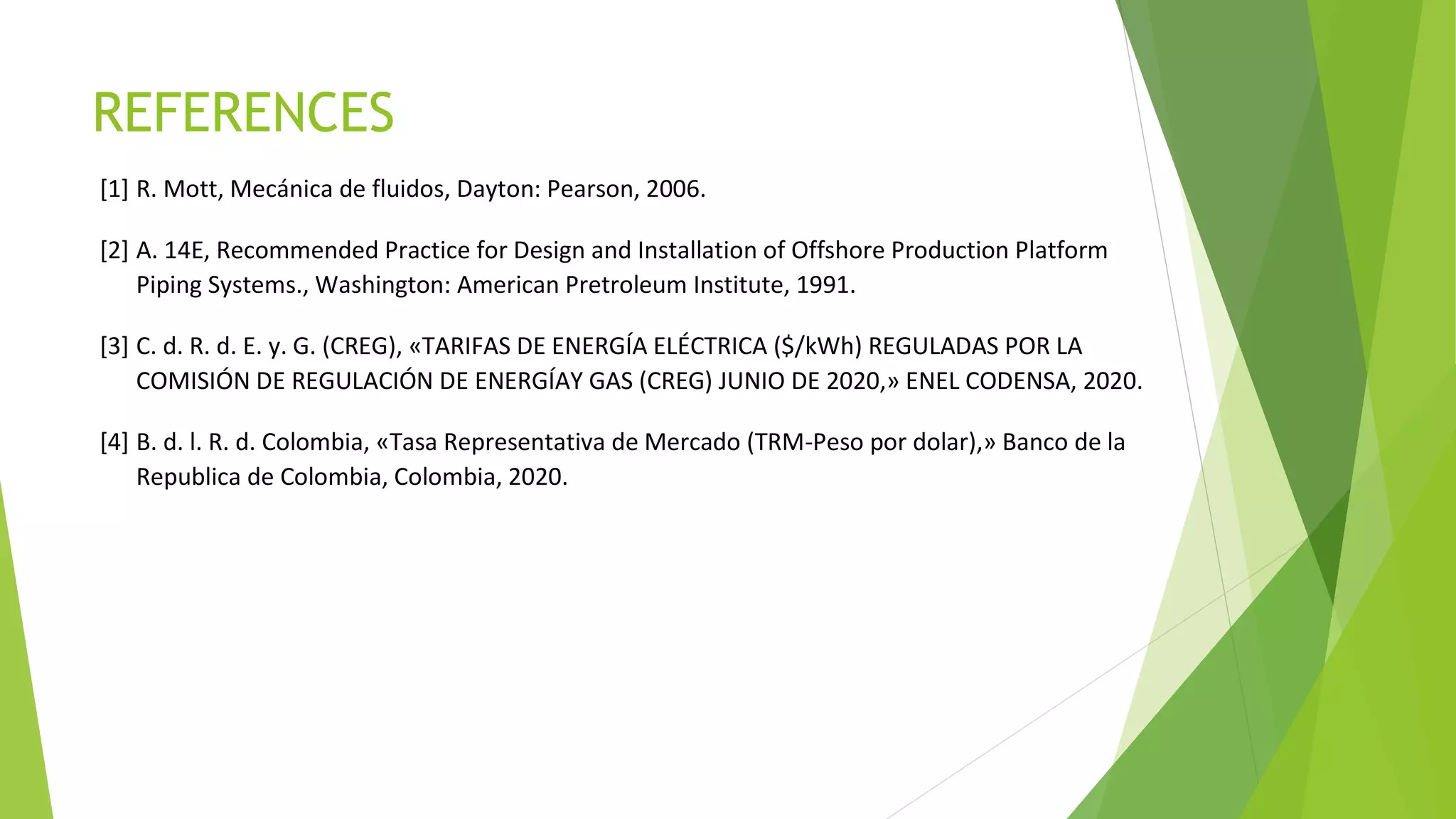 REFERENCES
[1] R. Mott, Mecánica de fluidos, Dayton: Pearson, 2006.
[2] A. 14E, Recommended Practice for Design and Installation of Offshore Production Platform
Piping Systems., Washington: American Pretroleum Institute, 1991.
[3] C. d. R. d. E. y. G. (CREG), «TARIFAS DE ENERGÍA ELÉCTRICA ($/kWh) REGULADAS POR LA
COMISIÓN DE REGULACIÓN DE ENERGÍAY GAS (CREG) JUNIO DE 2020,» ENEL CODENSA, 2020.
[4] B. d. l. R. d. Colombia, «Tasa Representativa de Mercado (TRM-Peso por dolar),» Banco de la
Republica de Colombia, Colombia, 2020.
 