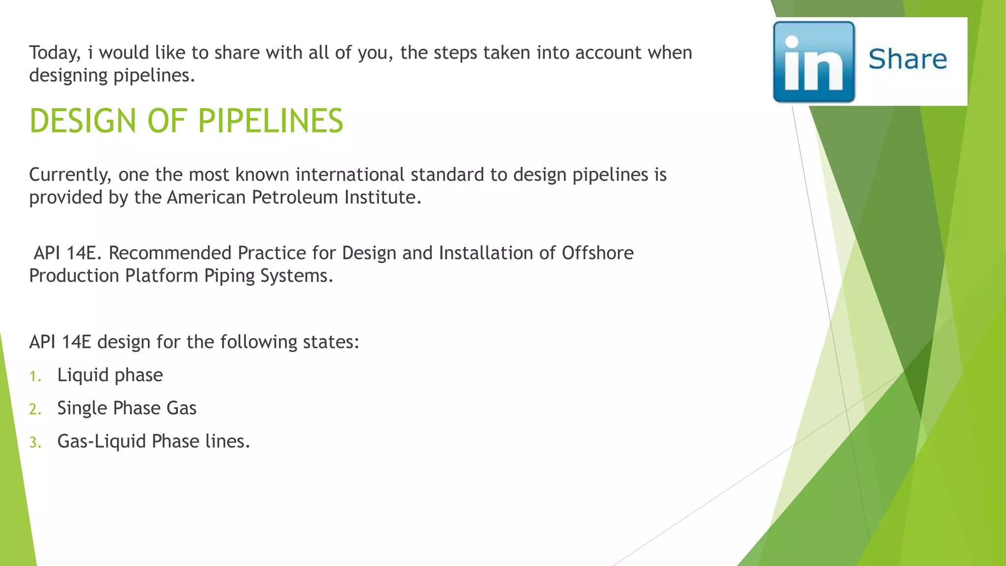 Today, i would like to share with all of you, the steps taken into account when
designing pipelines.
Currently, one the most known international standard to design pipelines is
provided by the American Petroleum Institute.
API 14E. Recommended Practice for Design and Installation of Offshore
Production Platform Piping Systems.
API 14E design for the following states:
1. Liquid phase
2. Single Phase Gas
3. Gas-Liquid Phase lines.
DESIGN OF PIPELINES
 