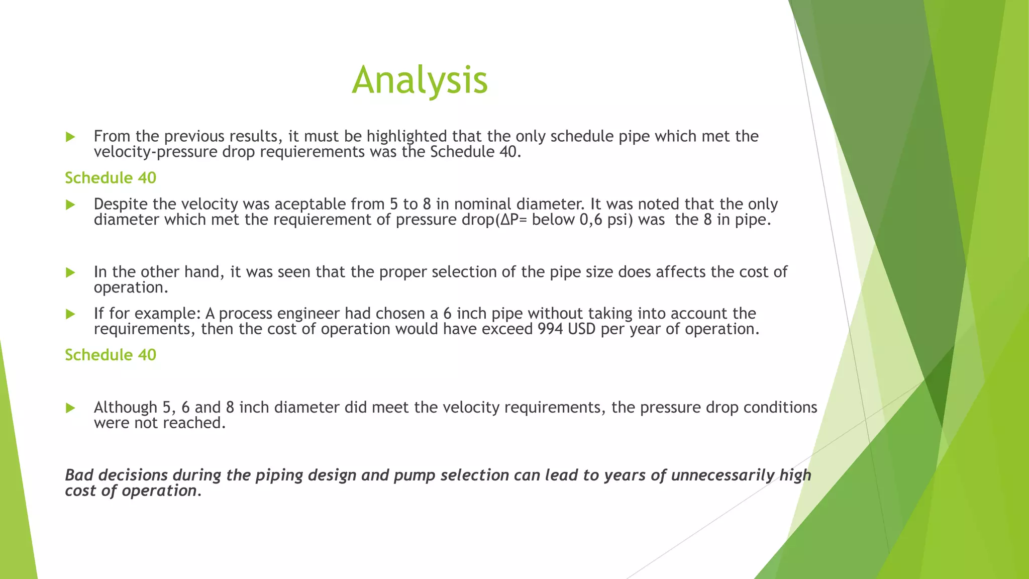 Analysis
 From the previous results, it must be highlighted that the only schedule pipe which met the
velocity-pressure drop requierements was the Schedule 40.
Schedule 40
 Despite the velocity was aceptable from 5 to 8 in nominal diameter. It was noted that the only
diameter which met the requierement of pressure drop(∆P= below 0,6 psi) was the 8 in pipe.
 In the other hand, it was seen that the proper selection of the pipe size does affects the cost of
operation.
 If for example: A process engineer had chosen a 6 inch pipe without taking into account the
requirements, then the cost of operation would have exceed 994 USD per year of operation.
Schedule 40
 Although 5, 6 and 8 inch diameter did meet the velocity requirements, the pressure drop conditions
were not reached.
Bad decisions during the piping design and pump selection can lead to years of unnecessarily high
cost of operation.
 
