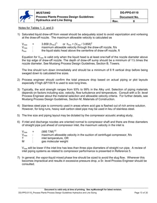 DG-PPG-0110
Document No.
MUSTANG
Process Plants Process Design Guidelines:
Hydraulics and Line Sizing Rev. 0
Notes for Tables 1, 2, and 3:
1) Saturated liquid draw-off from vessel should be adequately sized to avoid vaporization and vortexing
at the draw-off nozzle. The maximum allowable velocity is calculated as
Vmax = 3.858 (hmin)½
or hmin = (Vmax / 3.858)2
Vmax : maximum allowable velocity through the draw-off nozzle, ft/s
hmin : the liquid static head above the centerline of draw-off nozzle, ft
Equation for Vmax is valid only when the liquid head is at least one-half of the nozzle diameter above
the top edge of draw-off nozzle. The depth of draw-off sump should be a minimum of 1½ times the
nozzle diameter. See Mustang Process Design Guidelines, Section B, Towers.
The line should turn down immediately and should be a minimum of 6 ft vertical drop before being
swaged down to calculated line sizes.
2) Process engineer should confirm the total pressure drop based on actual piping or plot layouts
especially if high ∆P/100 ft is used to size long lines.
3) Typically, the acid strength ranges from 93% to 99% in the Alky unit. Selection of piping materials
depends on factors including size, velocity, flow turbulence and temperature. Consult with a Sr. level
Process Engineer about the material selection and allowable velocity criteria. For further details, see
Mustang Process Design Guidelines, Section M, Materials of Construction.
4) Stainless steel pipe is commonly used in areas where acid gas is flashed out of rich amine solution.
However, for long runs, heavy wall carbon steel pipe may be used in lieu of stainless steel.
5) The line size and piping layout may be dictated by the compressor acoustic analog study.
6) If inlet and discharge nozzles are oriented normal to compressor shaft and there are three diameters
of straight pipe just ahead of compressor inlet, the maximum velocity in the inlet is
Vmax = (995 T/M)1/2
Vmax : maximum allowable velocity in the suction of centrifugal compressor, ft/s
T : inlet temperature, OR
M : gas molecular weight
Vmax will be lower if the inlet line has less than three pipe diameters of straight run pipe. A review of
inlet piping systems as related to compressor performance is presented in Reference 5.
7) In general, the vapor-liquid mixed phase line should be sized to avoid the slug flow. Wherever this
becomes impractical and results in excessive pressure drop, a Sr. level Process Engineer should be
consulted.
Document is valid only at time of printing. See myMustang® for latest revision.
DG-PPG-0110_Process Plants Process Design Guidelines Hydraulics and Line Sizing Page 13 of 20
 