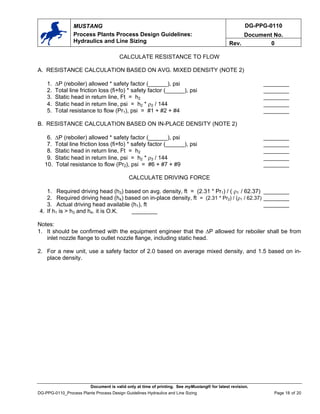 DG-PPG-0110
Document No.
MUSTANG
Process Plants Process Design Guidelines:
Hydraulics and Line Sizing Rev. 0
CALCULATE RESISTANCE TO FLOW
A. RESISTANCE CALCULATION BASED ON AVG. MIXED DENSITY (NOTE 2)
1. ∆P (reboiler) allowed * safety factor (______), psi ________
2. Total line friction loss (fi+fo) * safety factor (______), psi ________
3. Static head in return line, Ft = h2 ________
4. Static head in return line, psi = h2 * ρ2 / 144 ________
5. Total resistance to flow (Pr1), psi = #1 + #2 + #4 ________
B. RESISTANCE CALCULATION BASED ON IN-PLACE DENSITY (NOTE 2)
6. ∆P (reboiler) allowed * safety factor (______), psi ________
7. Total line friction loss (fi+fo) * safety factor (______), psi ________
8. Static head in return line, Ft = h2 ________
9. Static head in return line, psi = h2 * ρ3 / 144 ________
10. Total resistance to flow (Pr2), psi = #6 + #7 + #9 ________
CALCULATE DRIVING FORCE
1. Required driving head (h3) based on avg. density, ft = (2.31 * Pr1) / ( ρ1 / 62.37) ________
2. Required driving head (h4) based on in-place density, ft = (2.31 * Pr2) / (ρ1 / 62.37) ________
3. Actual driving head available (h1), ft ________
4. If h1 is > h3 and h4. it is O.K. ________
Notes:
1. It should be confirmed with the equipment engineer that the ∆P allowed for reboiler shall be from
inlet nozzle flange to outlet nozzle flange, including static head.
2. For a new unit, use a safety factor of 2.0 based on average mixed density, and 1.5 based on in-
place density.
Document is valid only at time of printing. See myMustang® for latest revision.
DG-PPG-0110_Process Plants Process Design Guidelines Hydraulics and Line Sizing Page 18 of 20
 