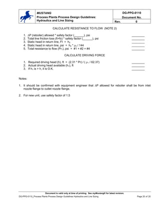 DG-PPG-0110
Document No.
MUSTANG
Process Plants Process Design Guidelines:
Hydraulics and Line Sizing Rev. 0
Document is valid only at time of printing. See myMustang® for latest revision.
DG-PPG-0110_Process Plants Process Design Guidelines Hydraulics and Line Sizing Page 20 of 20
CALCULATE RESISTANCE TO FLOW (NOTE 2)
1. ∆P (reboiler) allowed * safety factor (______), psi ________
2. Total line friction loss (fi+fo) * safety factor (______), psi ________
3. Static head in return line, Ft = h2 ________
4. Static head in return line, psi = h2 * ρ2 / 144 ________
5. Total resistance to flow (Pr1), psi = #1 + #2 + #4 ________
CALCULATE DRIVING FORCE
1. Required driving head (h), ft = (2.31 * Pr) / ( ρ1 / 62.37) ________
2. Actual driving head available (h1), ft ________
3. If h1 is > h, it is O.K. ________
Notes:
1. It should be confirmed with equipment engineer that ∆P allowed for reboiler shall be from inlet
nozzle flange to outlet nozzle flange.
2. For new unit, use safety factor of 1.5
 