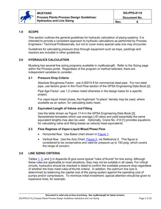 DG-PPG-0110
Document No.
MUSTANG
Process Plants Process Design Guidelines:
Hydraulics and Line Sizing Rev. 0
1.0 SCOPE
This section outlines the general guidelines for hydraulic calculation of piping systems. It is
intended to provide a consistent approach to hydraulic calculations as performed by Process
Engineers / Technical Professionals, but not to cover every special case one may encounter.
Guidelines for calculating pressure drop through equipment such as trays, packings and
reactors are included in other guidelines.
2.0 HYDRAULICS CALCULATION
Mustang has several line sizing programs available in myMustang®. Refer to the Sizing page
within the Process portal. Regardless of the program or method selected, there are
independent variables to consider.
2.1 Pressure Drop Criteria
Absolute Roughness Factor: use 0.00015 ft for commercial steel pipe. For non-steel
pipe, use factors given in the Fluid Flow section of the GPSA Engineering Data Book [2].
Pipe Age Factor: use 1.2 unless noted otherwise in the design basis for a specific
project.
For vapor-liquid mixed phase, the Hughmark "in-place” density may be used, where
available as an option, for calculating static head.
2.2 Equivalent Length of Valves and Fitting
Use the table shown as Figure 17-4 in the GPSA Engineering Data Book [2].
Spreadsheet templates which use average L/D ratios and yield essentially the same
equivalent lengths may also be used. Optionally, Crane No. 410 [1] provides equations
for calculating valve and fitting losses as velocity head equivalents.
2.3 Flow Regimes of Vapor-Liquid Mixed Phase Flow
• Horizontal flow: Use Baker chart shown in Figure 1.
• Vertical flow: Use the Aziz Chart, Figure 2, via Reference 2. This figure is
considered to be conservative and valid for pressure up to 150 psig, which covers
the range of concern.
3.0 LINE SIZING CRITERIA
Tables 1, 2, and 3 in Appendix B give some typical "rules of thumb" for line sizing. Although
these rules are applicable to most situations, they may not be suitable in all cases. For critical
circuits, hydraulics should be checked in detail to confirm the available pressure drop regardless
of whether the lines meet rules-of-thumb criteria. In addition, the optimum line size is
determined by balancing the capital cost of the piping system against the operating cost of
pumps and/or compressors. To minimize initial investment, special attention should be given to
expensive lines, for example:
Document is valid only at time of printing. See myMustang® for latest revision.
DG-PPG-0110_Process Plants Process Design Guidelines Hydraulics and Line Sizing Page 3 of 20
 