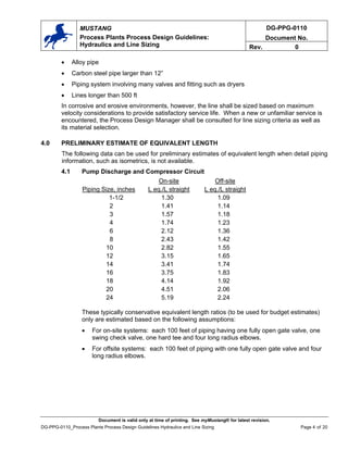 DG-PPG-0110
Document No.
MUSTANG
Process Plants Process Design Guidelines:
Hydraulics and Line Sizing Rev. 0
• Alloy pipe
• Carbon steel pipe larger than 12”
• Piping system involving many valves and fitting such as dryers
• Lines longer than 500 ft
In corrosive and erosive environments, however, the line shall be sized based on maximum
velocity considerations to provide satisfactory service life. When a new or unfamiliar service is
encountered, the Process Design Manager shall be consulted for line sizing criteria as well as
its material selection.
4.0 PRELIMINARY ESTIMATE OF EQUIVALENT LENGTH
The following data can be used for preliminary estimates of equivalent length when detail piping
information, such as isometrics, is not available.
4.1 Pump Discharge and Compressor Circuit
Piping Size, inches
On-site
L eq./L straight
Off-site
L eq./L straight
1-1/2 1.30 1.09
2 1.41 1.14
3 1.57 1.18
4 1.74 1.23
6 2.12 1.36
8 2.43 1.42
10 2.82 1.55
12 3.15 1.65
14 3.41 1.74
16 3.75 1.83
18 4.14 1.92
20 4.51 2.06
24 5.19 2.24
These typically conservative equivalent length ratios (to be used for budget estimates)
only are estimated based on the following assumptions:
• For on-site systems: each 100 feet of piping having one fully open gate valve, one
swing check valve, one hard tee and four long radius elbows.
• For offsite systems: each 100 feet of piping with one fully open gate valve and four
long radius elbows.
Document is valid only at time of printing. See myMustang® for latest revision.
DG-PPG-0110_Process Plants Process Design Guidelines Hydraulics and Line Sizing Page 4 of 20
 