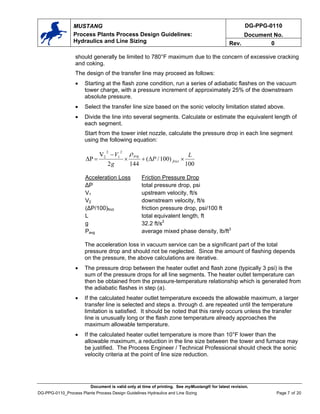DG-PPG-0110
Document No.
MUSTANG
Process Plants Process Design Guidelines:
Hydraulics and Line Sizing Rev. 0
should generally be limited to 780°F maximum due to the concern of excessive cracking
and coking.
The design of the transfer line may proceed as follows:
• Starting at the flash zone condition, run a series of adiabatic flashes on the vacuum
tower charge, with a pressure increment of approximately 25% of the downstream
absolute pressure.
• Select the transfer line size based on the sonic velocity limitation stated above.
• Divide the line into several segments. Calculate or estimate the equivalent length of
each segment.
Start from the tower inlet nozzle, calculate the pressure drop in each line segment
using the following equation:
100
)
100
/
(
144
2
V
∆P
2
1
2
2 L
P
g
V
frict
avg
×
∆
+
×
−
=
ρ
Acceleration Loss Friction Pressure Drop
∆P total pressure drop, psi
V1 upstream velocity, ft/s
V2 downstream velocity, ft/s
(∆P/100)frict friction pressure drop, psi/100 ft
L total equivalent length, ft
g 32.2 ft/s2
Pavg average mixed phase density, lb/ft3
The acceleration loss in vacuum service can be a significant part of the total
pressure drop and should not be neglected. Since the amount of flashing depends
on the pressure, the above calculations are iterative.
• The pressure drop between the heater outlet and flash zone (typically 3 psi) is the
sum of the pressure drops for all line segments. The heater outlet temperature can
then be obtained from the pressure-temperature relationship which is generated from
the adiabatic flashes in step (a).
• If the calculated heater outlet temperature exceeds the allowable maximum, a larger
transfer line is selected and steps a. through d. are repeated until the temperature
limitation is satisfied. It should be noted that this rarely occurs unless the transfer
line is unusually long or the flash zone temperature already approaches the
maximum allowable temperature.
• If the calculated heater outlet temperature is more than 10°F lower than the
allowable maximum, a reduction in the line size between the tower and furnace may
be justified. The Process Engineer / Technical Professional should check the sonic
velocity criteria at the point of line size reduction.
Document is valid only at time of printing. See myMustang® for latest revision.
DG-PPG-0110_Process Plants Process Design Guidelines Hydraulics and Line Sizing Page 7 of 20
 