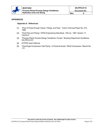 DG-PPG-0110
Document No.
MUSTANG
Process Plants Process Design Guidelines:
Hydraulics and Line Sizing Rev. 0
APPENDICES
Appendix A: References
[1] “Flow of Fluids through Valves, Fittings, and Pipe,” Crane Technical Paper No. 410,
1988.
[2] “Fluid Flow and Piping,” GPSA Engineering Data Book, 10th ed., 1987, Section 17,
Volume II.
[3] “Process Plants Process Design Guidelines: Pumps”, Mustang Department Guidelines,
DG-PPG-0107.
[4] KYPIPE User's Manual.
[5] "Centrifugal Compressor Inlet Piping - A Practical Guide," Elliott Compressor, Reprint No.
117.
Document is valid only at time of printing. See myMustang® for latest revision.
DG-PPG-0110_Process Plants Process Design Guidelines Hydraulics and Line Sizing Page 8 of 20
 