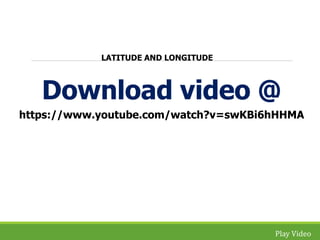 Download video @ 
https://www.youtube.com/watch?v=swKBi6hHHMA 
Play Video 
LATITUDE AND LONGITUDE 
 
