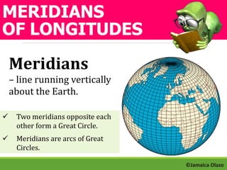MERIDIANS 
OF LONGITUDES 
Meridians 
– line running vertically 
about the Earth. 
 Two meridians opposite each 
other form a Great Circle. 
 Meridians are arcs of Great 
Circles. 
©Jamaica Olazo 
 