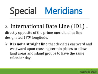 Special Meridians 
2. International Date Line (IDL) – 
directly opposite of the prime meridian in a line 
designated 18Oo longitude. 
 It is not a straight line that deviates eastward and 
westward upon crossing certain places to allow 
land areas and island groups to have the same 
calendar day 
©Jamaica Olazo 
 