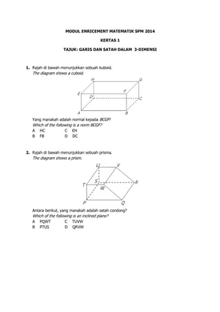 MODUL ENRICEMENT MATEMATIK SPM 2014
KERTAS 1
TAJUK: GARIS DAN SATAH DALAM 3-DIMENSI
1. Rajah di bawah menunjukkan sebuah kuboid.
The diagram shows a cuboid.
Yang manakah adalah normal kepada BCGF?
Which of the following is a norm BCGF?
A HC C EH
B FB D DC
2. Rajah di bawah menunjukkan sebuah prisma.
The diagram shows a prism.
Antara berikut, yang manakah adalah satah condong?
Which of the following is an inclined plane?
A PQWT C TUVW
B PTUS D QRVW
 