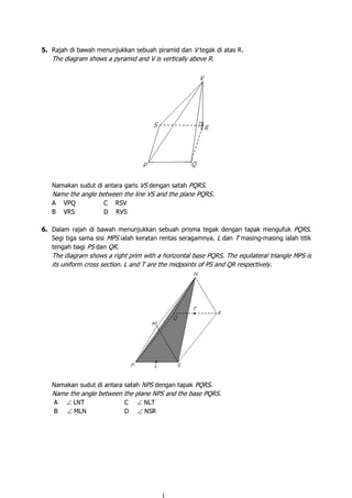 5. Rajah di bawah menunjukkan sebuah piramid dan V tegak di atas R.
The diagram shows a pyramid and V is vertically above R.
Namakan sudut di antara garis VS dengan satah PQRS.
Name the angle between the line VS and the plane PQRS.
A VPQ C RSV
B VRS D RVS
6. Dalam rajah di bawah menunjukkan sebuah prisma tegak dengan tapak mengufuk PQRS.
Segi tiga sama sisi MPS ialah keratan rentas seragamnya. L dan T masing-masing ialah titik
tengah bagi PS dan QR.
The diagram shows a right prim with a horizontal base PQRS. The equilateral triangle MPS is
its uniform cross section. L and T are the midpoints of PS and QR respectively.
Namakan sudut di antara satah NPS dengan tapak PQRS.
Name the angle between the plane NPS and the base PQRS.
A ∠ LNT C ∠ NLT
B ∠ MLN D ∠ NSR
 
