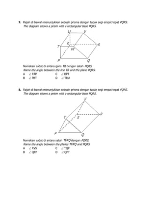 7. Rajah di bawah menunjukkan sebuah prisma dengan tapak segi empat tepat PQRS.
The diagram shows a prism with a rectangular base PQRS.
Namakan sudut di antara garis TR dengan satah PQRS.
Name the angle between the line TR and the plane PQRS.
A ∠ RTP C ∠ RPT
B ∠ PRT D ∠ TRU
8. Rajah di bawah menunjukkan sebuah prisma dengan tapak segi empat tepat PQRS.
The diagram shows a prism with a rectangular base PQRS.
Namakan sudut di antara satah TVRQ dengan PQRS.
Name the angle between the planes TVRQ and PQRS.
A ∠ RVS C ∠ TQP
B ∠ QTP D ∠ QPT
 