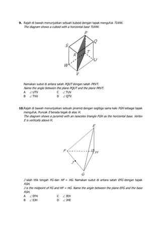 9. Rajah di bawah menunjukkan sebuah kuboid dengan tapak mengufuk TUVW.
The diagram shows a cuboid with a horizontal base TUVW.
Namakan sudut di antara satah PQUT dengan satah PRVT.
Name the angle between the plane PQUT and the plane PRVT.
A ∠ UTV C ∠ TUV
B ∠ TVU D ∠ QTV
10.Rajah di bawah menunjukkan sebuah piramid dengan segitiga sama kaki FGH sebagai tapak
mengufuk. Puncak E berada tegak di atas H.
The diagram shows a pyramid with an isosceles triangle FGH as the horizontal base. Vertex
E is vertically above H.
J ialah titik tengah FG dan HF = HG. Namakan sudut di antara satah EFG dengan tapak
FGH.
J is the midpoint of FG and HF = HG. Name the angle between the plane EFG and the base
FGH.
A ∠ EFH C ∠ JEH
B ∠ EJH D ∠ JHE
 