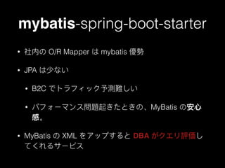 mybatis-spring-boot-starter
• 社内の O/R Mapper は mybatis 優勢
• JPA は少ない
• B2C でトラフィック予測難しい
• パフォーマンス問題起きたときの、MyBatis の安⼼心
感。
• MyBatis の XML をアップすると DBA がクエリ評価し
てくれるサービス
 