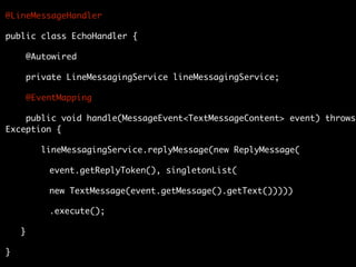 @LineMessageHandler
public class EchoHandler {
@Autowired
private LineMessagingService lineMessagingService;
@EventMapping
public void handle(MessageEvent<TextMessageContent> event) throws
Exception {
lineMessagingService.replyMessage(new ReplyMessage(
event.getReplyToken(), singletonList(
new TextMessage(event.getMessage().getText()))))
.execute();
}
}
 