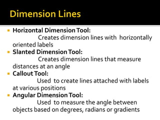  Horizontal DimensionTool:
Creates dimension lines with horizontally
oriented labels
 Slanted DimensionTool:
Creates dimension lines that measure
distances at an angle
 CalloutTool:
Used to create lines attached with labels
at various positions
 Angular DimensionTool:
Used to measure the angle between
objects based on degrees, radians or gradients
 