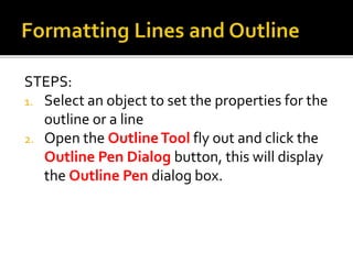 STEPS:
1. Select an object to set the properties for the
outline or a line
2. Open the OutlineTool fly out and click the
Outline Pen Dialog button, this will display
the Outline Pen dialog box.
 