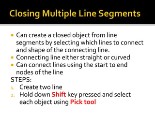  Can create a closed object from line
segments by selecting which lines to connect
and shape of the connecting line.
 Connecting line either straight or curved
 Can connect lines using the start to end
nodes of the line
STEPS:
1. Create two line
2. Hold down Shift key pressed and select
each object using Pick tool
 